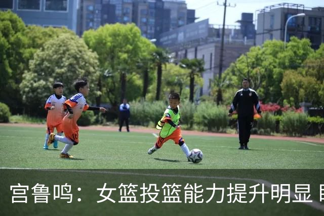 宫鲁鸣：女篮投篮能力提升明显 盼海外球员尽早归队